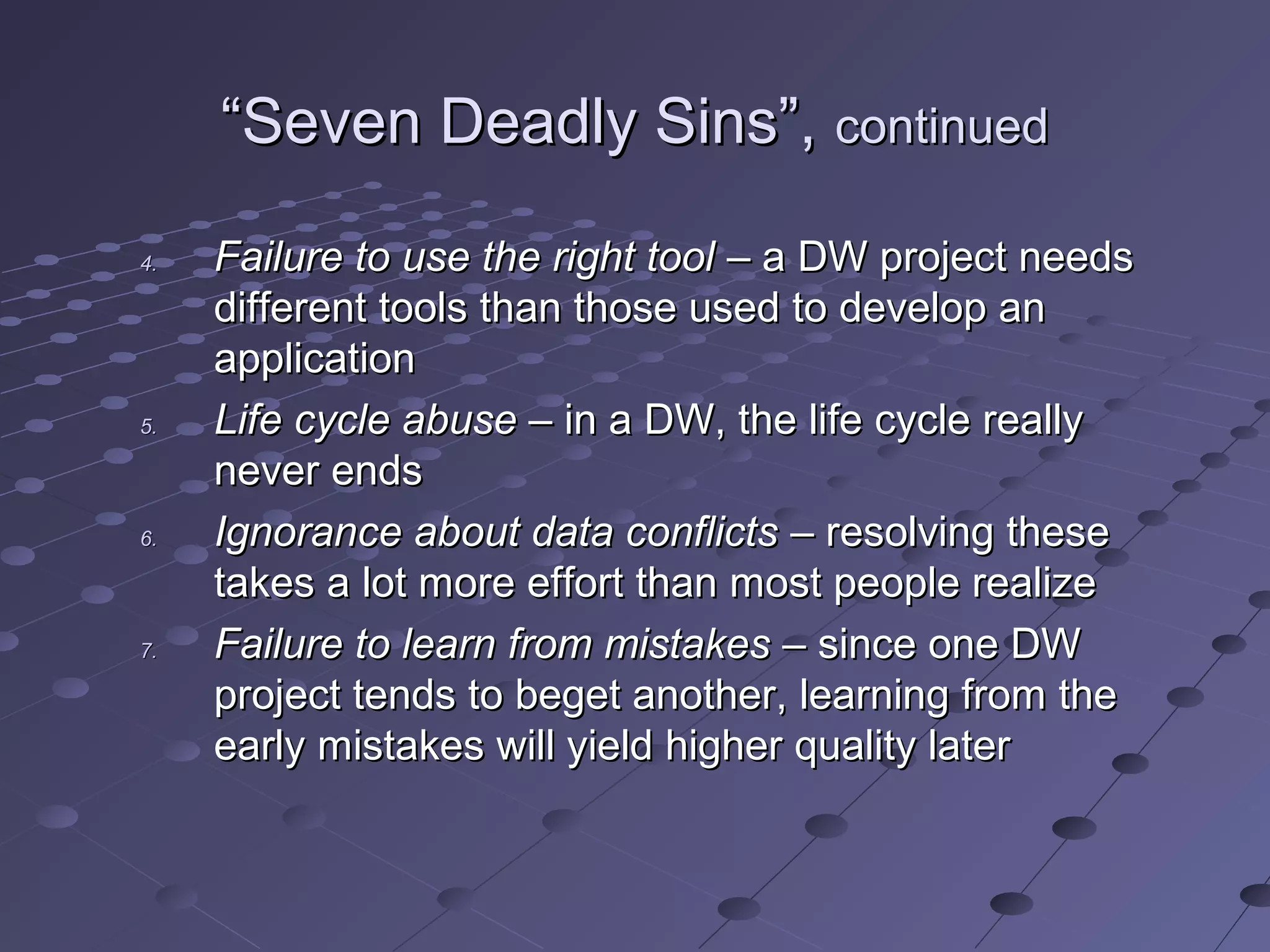 ““Seven Deadly Sins”,Seven Deadly Sins”, continuedcontinued
4.4. Failure to use the right toolFailure to use the right tool – a DW project needs– a DW project needs
different tools than those used to develop andifferent tools than those used to develop an
applicationapplication
5.5. Life cycle abuseLife cycle abuse – in a DW, the life cycle really– in a DW, the life cycle really
never endsnever ends
6.6. Ignorance about data conflictsIgnorance about data conflicts – resolving these– resolving these
takes a lot more effort than most people realizetakes a lot more effort than most people realize
7.7. Failure to learn from mistakesFailure to learn from mistakes – since one DW– since one DW
project tends to beget another, learning from theproject tends to beget another, learning from the
early mistakes will yield higher quality laterearly mistakes will yield higher quality later
 