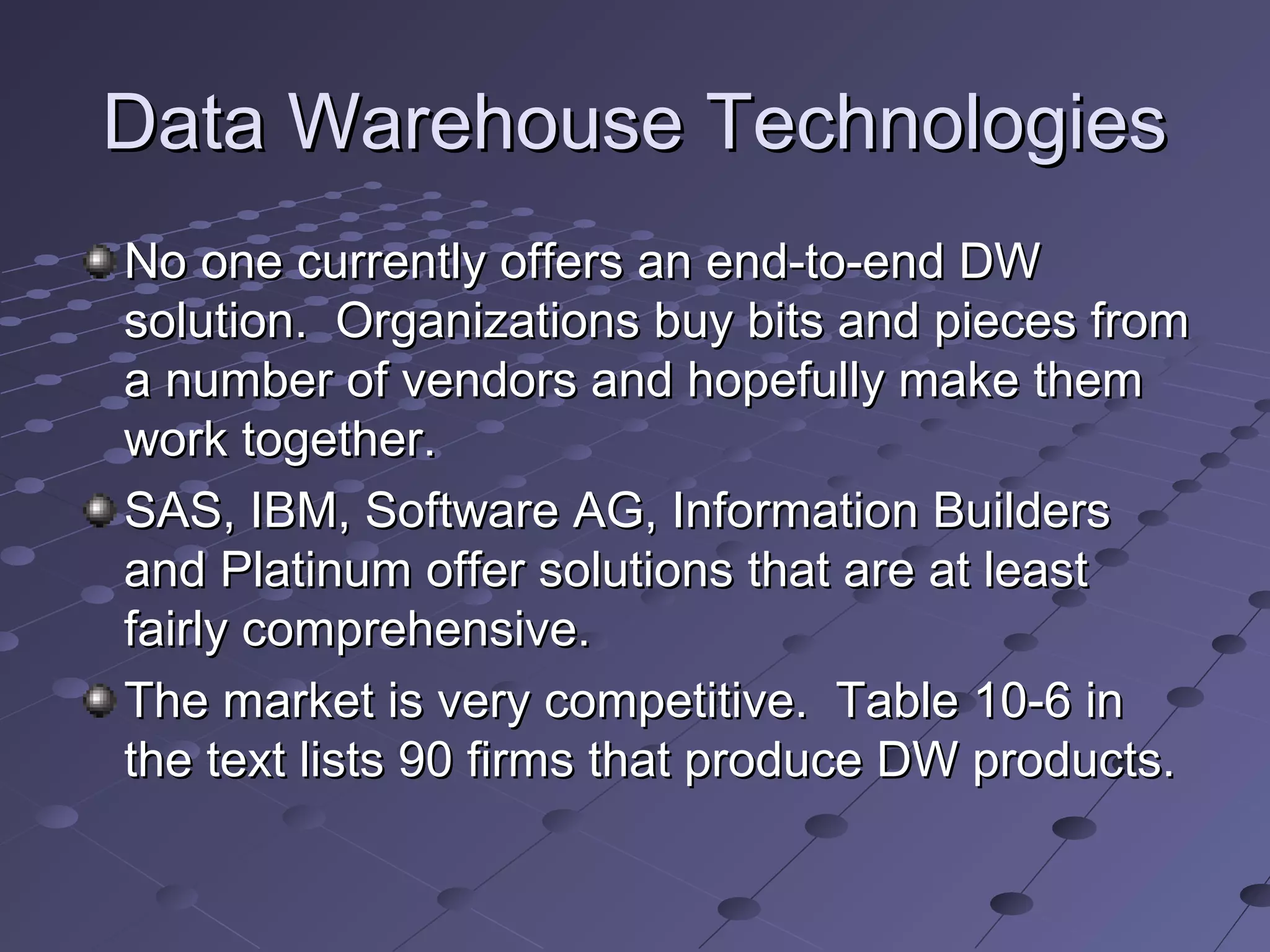 Data Warehouse TechnologiesData Warehouse Technologies
No one currently offers an end-to-end DWNo one currently offers an end-to-end DW
solution. Organizations buy bits and pieces fromsolution. Organizations buy bits and pieces from
a number of vendors and hopefully make thema number of vendors and hopefully make them
work together.work together.
SAS, IBM, Software AG, Information BuildersSAS, IBM, Software AG, Information Builders
and Platinum offer solutions that are at leastand Platinum offer solutions that are at least
fairly comprehensive.fairly comprehensive.
The market is very competitive. Table 10-6 inThe market is very competitive. Table 10-6 in
the text lists 90 firms that produce DW products.the text lists 90 firms that produce DW products.
 