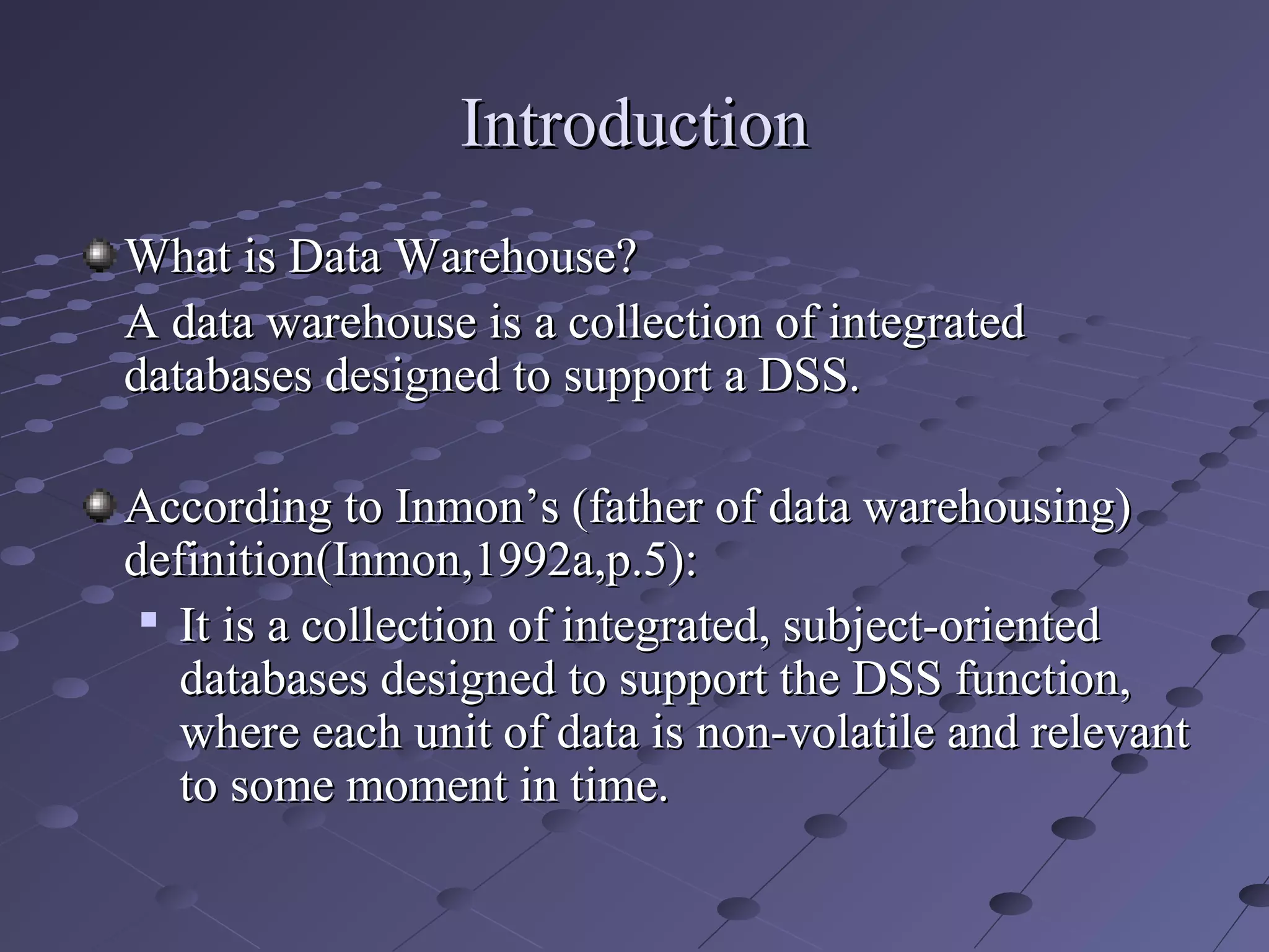 IntroductionIntroduction
What is Data Warehouse?What is Data Warehouse?
A data warehouse is a collection of integratedA data warehouse is a collection of integrated
databases designed to support a DSS.databases designed to support a DSS.
According to Inmon’s (father of data warehousing)According to Inmon’s (father of data warehousing)
definition(Inmon,1992a,p.5):definition(Inmon,1992a,p.5):

It is a collection of integrated, subject-orientedIt is a collection of integrated, subject-oriented
databases designed to support the DSS function,databases designed to support the DSS function,
where each unit of data is non-volatile and relevantwhere each unit of data is non-volatile and relevant
to some moment in time.to some moment in time.
 