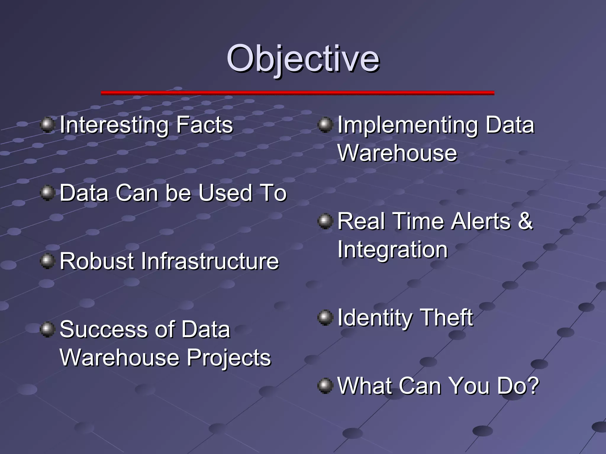 ObjectiveObjective
Interesting FactsInteresting Facts
Data Can be Used ToData Can be Used To
Robust InfrastructureRobust Infrastructure
Success of DataSuccess of Data
Warehouse ProjectsWarehouse Projects
Implementing DataImplementing Data
WarehouseWarehouse
Real Time Alerts &Real Time Alerts &
IntegrationIntegration
Identity TheftIdentity Theft
What Can You Do?What Can You Do?
 