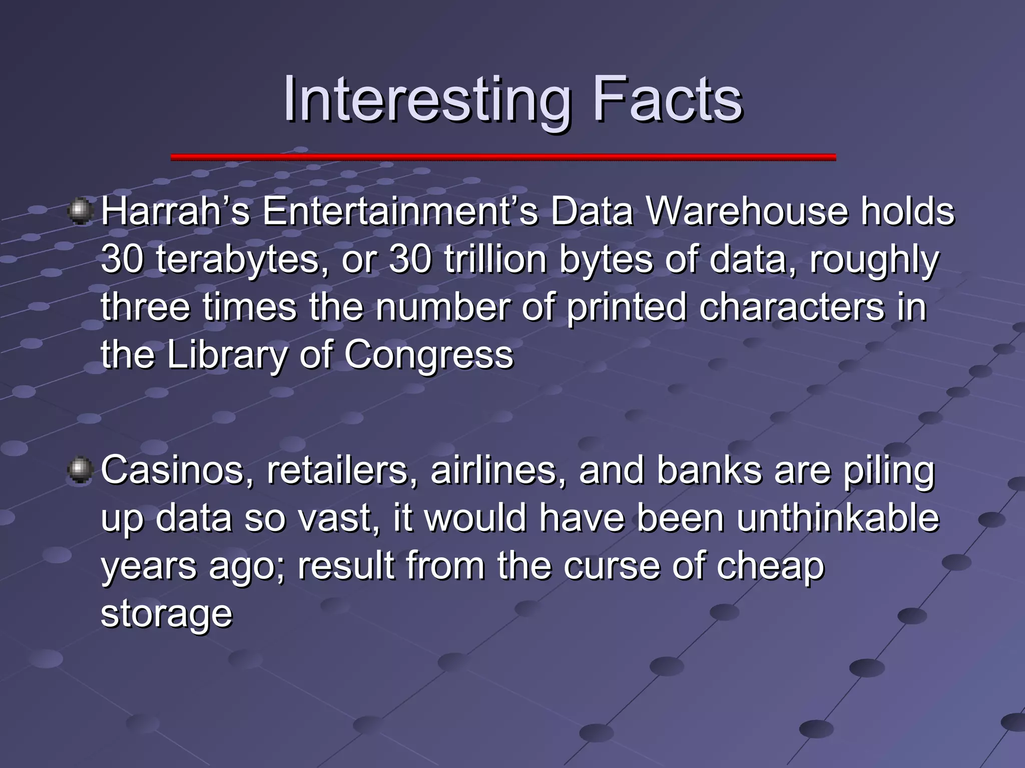 Interesting FactsInteresting Facts
Harrah’s Entertainment’s Data Warehouse holdsHarrah’s Entertainment’s Data Warehouse holds
30 terabytes, or 30 trillion bytes of data, roughly30 terabytes, or 30 trillion bytes of data, roughly
three times the number of printed characters inthree times the number of printed characters in
the Library of Congressthe Library of Congress
Casinos, retailers, airlines, and banks are pilingCasinos, retailers, airlines, and banks are piling
up data so vast, it would have been unthinkableup data so vast, it would have been unthinkable
years ago; result from the curse of cheapyears ago; result from the curse of cheap
storagestorage
 