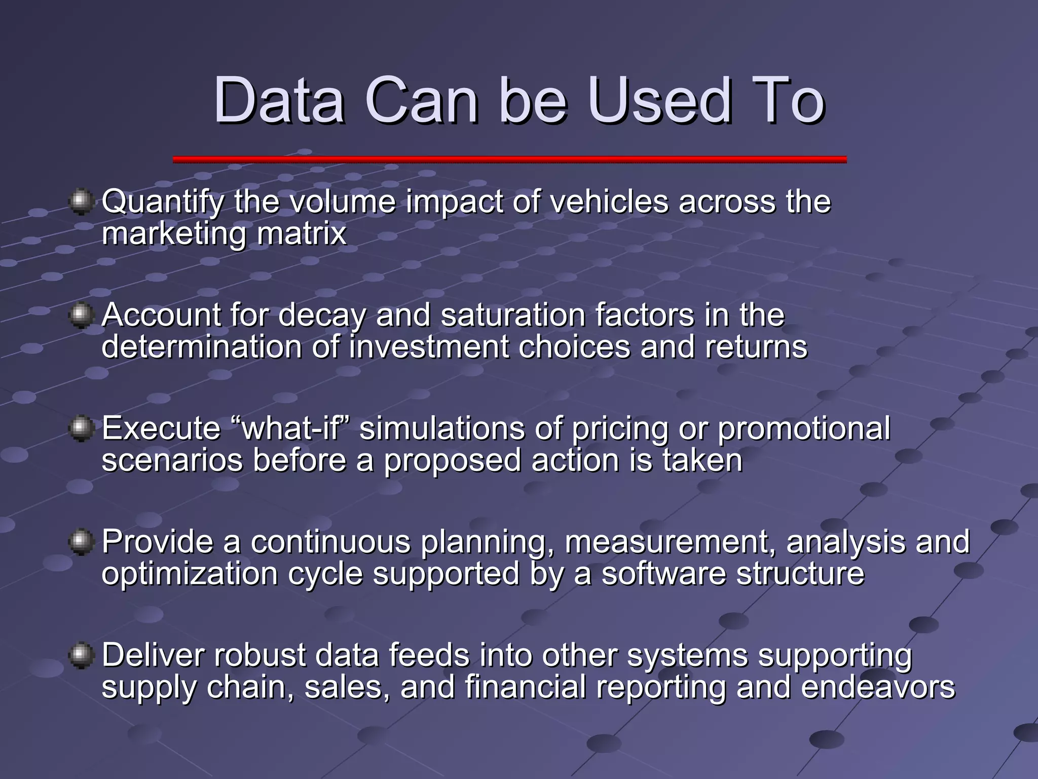 Data Can be Used ToData Can be Used To
Quantify the volume impact of vehicles across theQuantify the volume impact of vehicles across the
marketing matrixmarketing matrix
Account for decay and saturation factors in theAccount for decay and saturation factors in the
determination of investment choices and returnsdetermination of investment choices and returns
Execute “what-if” simulations of pricing or promotionalExecute “what-if” simulations of pricing or promotional
scenarios before a proposed action is takenscenarios before a proposed action is taken
Provide a continuous planning, measurement, analysis andProvide a continuous planning, measurement, analysis and
optimization cycle supported by a software structureoptimization cycle supported by a software structure
Deliver robust data feeds into other systems supportingDeliver robust data feeds into other systems supporting
supply chain, sales, and financial reporting and endeavorssupply chain, sales, and financial reporting and endeavors
 