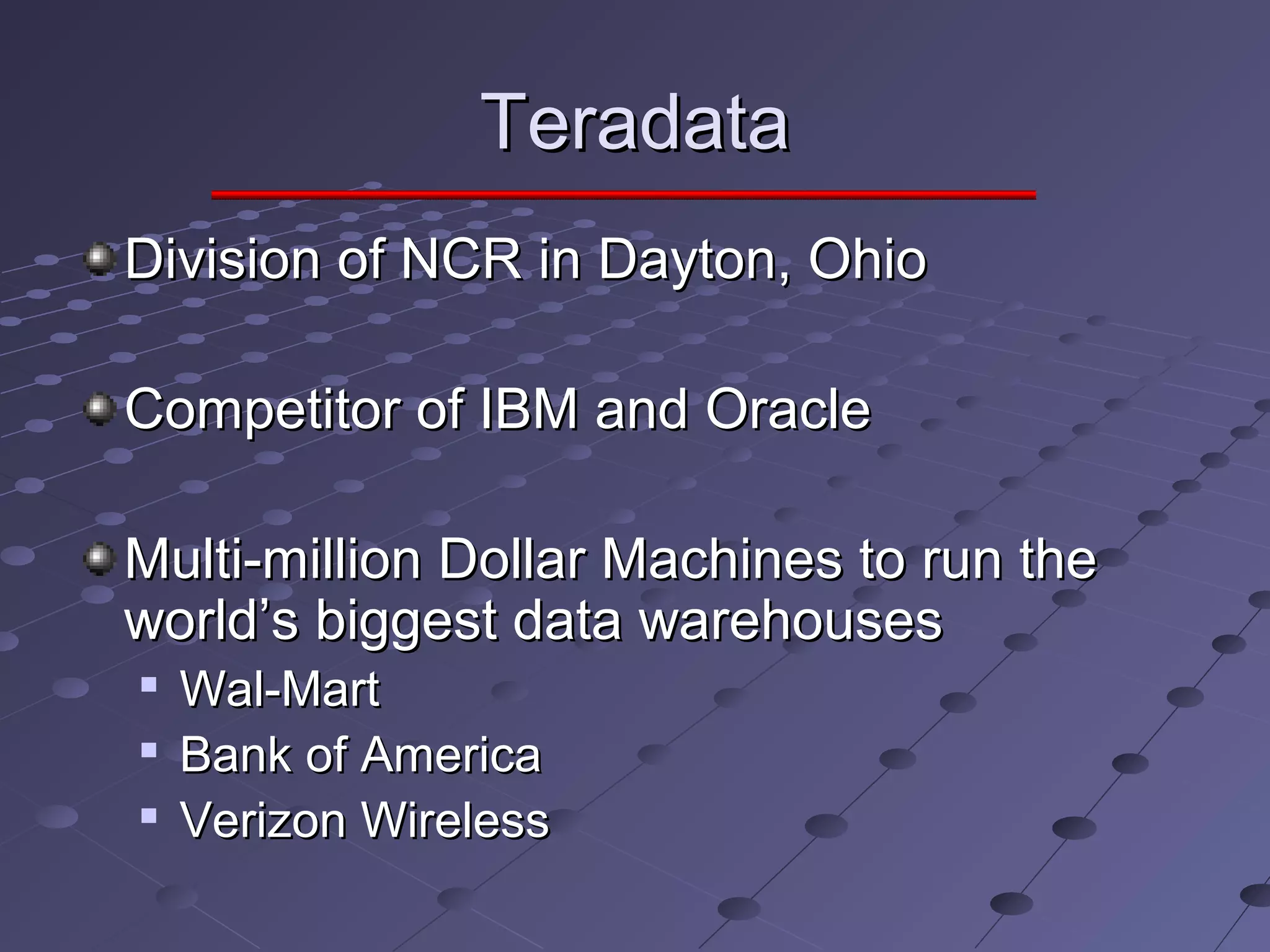 TeradataTeradata
Division of NCR in Dayton, OhioDivision of NCR in Dayton, Ohio
Competitor of IBM and OracleCompetitor of IBM and Oracle
Multi-million Dollar Machines to run theMulti-million Dollar Machines to run the
world’s biggest data warehousesworld’s biggest data warehouses

Wal-MartWal-Mart

Bank of AmericaBank of America

Verizon WirelessVerizon Wireless
 