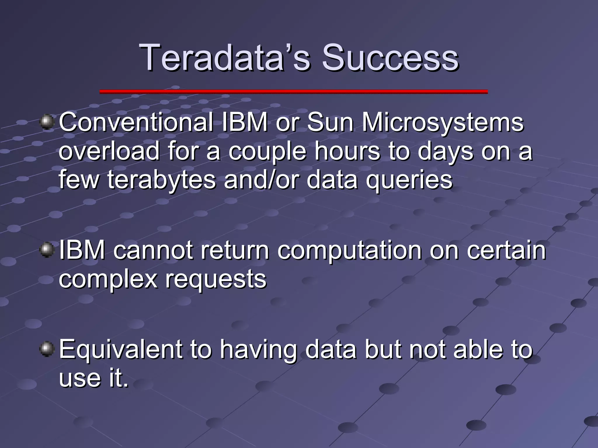 Teradata’s SuccessTeradata’s Success
Conventional IBM or Sun MicrosystemsConventional IBM or Sun Microsystems
overload for a couple hours to days on aoverload for a couple hours to days on a
few terabytes and/or data queriesfew terabytes and/or data queries
IBM cannot return computation on certainIBM cannot return computation on certain
complex requestscomplex requests
Equivalent to having data but not able toEquivalent to having data but not able to
use it.use it.
 