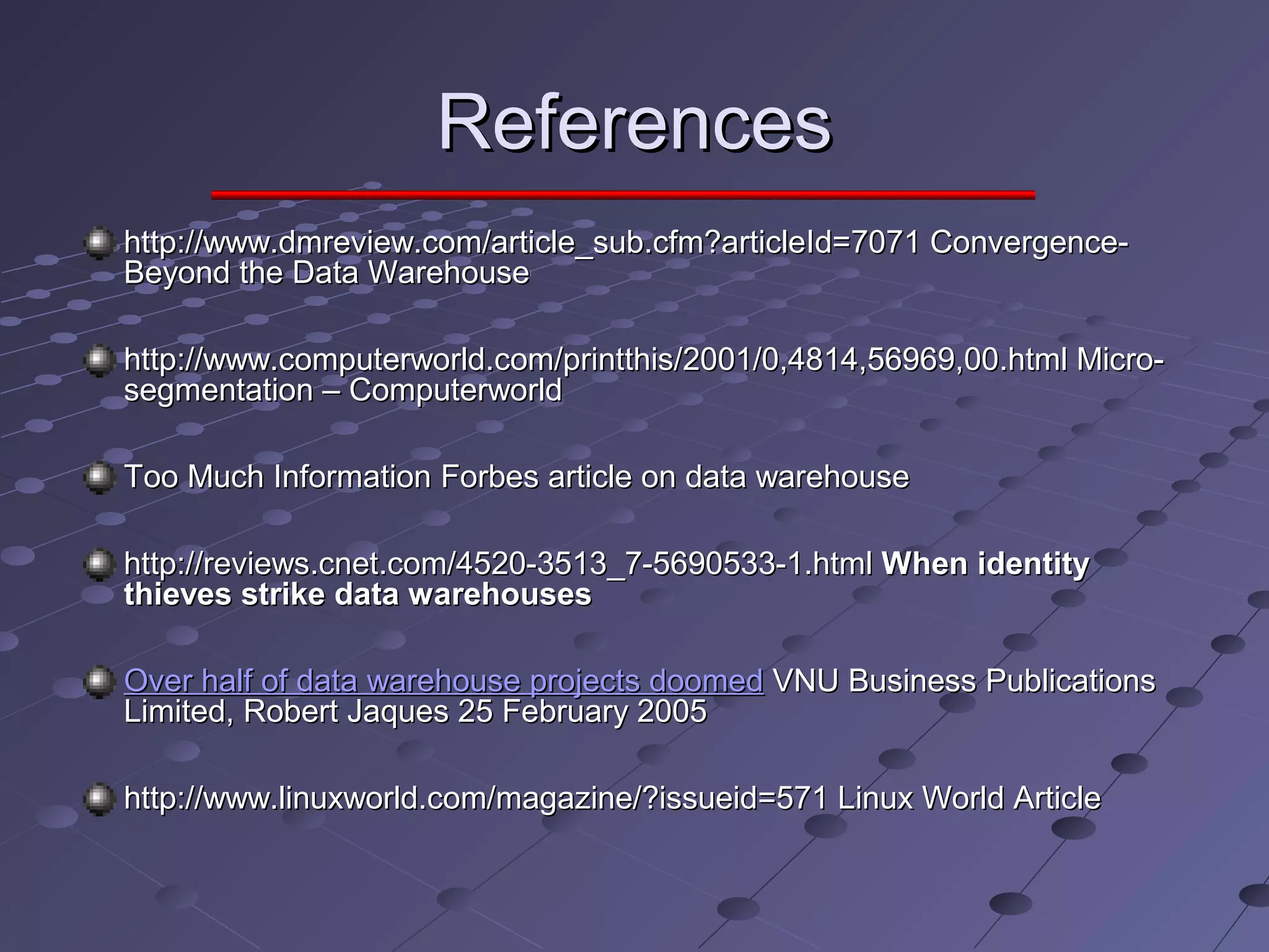 ReferencesReferences
http://www.dmreview.com/article_sub.cfm?articleId=7071 Convergence-http://www.dmreview.com/article_sub.cfm?articleId=7071 Convergence-
Beyond the Data WarehouseBeyond the Data Warehouse
http://www.computerworld.com/printthis/2001/0,4814,56969,00.html Micro-http://www.computerworld.com/printthis/2001/0,4814,56969,00.html Micro-
segmentation – Computerworldsegmentation – Computerworld
Too Much InformationToo Much Information Forbes article on data warehouseForbes article on data warehouse
http://reviews.cnet.com/4520-3513_7-5690533-1.htmlhttp://reviews.cnet.com/4520-3513_7-5690533-1.html When identityWhen identity
thieves strike data warehousesthieves strike data warehouses
Over half of data warehouse projects doomedOver half of data warehouse projects doomed VNU Business PublicationsVNU Business Publications
Limited, Robert Jaques 25 February 2005Limited, Robert Jaques 25 February 2005
http://www.linuxworld.com/magazine/?issueid=571 Linux World Articlehttp://www.linuxworld.com/magazine/?issueid=571 Linux World Article
 