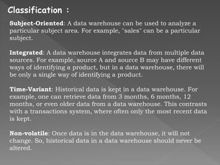 Classification :
Subject-Oriented: A data warehouse can be used to analyze a
particular subject area. For example, "sales" can be a particular
subject.
Integrated: A data warehouse integrates data from multiple data
sources. For example, source A and source B may have different
ways of identifying a product, but in a data warehouse, there will
be only a single way of identifying a product.
Time-Variant: Historical data is kept in a data warehouse. For
example, one can retrieve data from 3 months, 6 months, 12
months, or even older data from a data warehouse. This contrasts
with a transactions system, where often only the most recent data
is kept.
Non-volatile: Once data is in the data warehouse, it will not
change. So, historical data in a data warehouse should never be
altered.
 