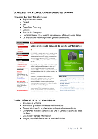 P á g i n a 6 | 22
LA ARQUITECTURA Y COMPLEJIDAD EN GENERAL DEL ENTORNO.
Empresas Que Usan Data Warehouse
 Royal bank of canada
 Paypal
 3M
 Coca-Cola Company
 Verizon
 Ford Motor Company
 Herramientas de nivel usuario para acceder a los activos de datos.
 La arquitectura y complejidad en general del entorno.
CARACTERÍSTICAS DE UN DATA WAREHOUSE
 Orientado a un tema
 Administra grandes cantidades de información
 Guarda información en diversos medios de almacenamiento
 Comprende múltiples versiones de uno (o varios) esquema de base
de datos
 Condensa y agrega información
 Integra y asocia información de muchas fuentes
 