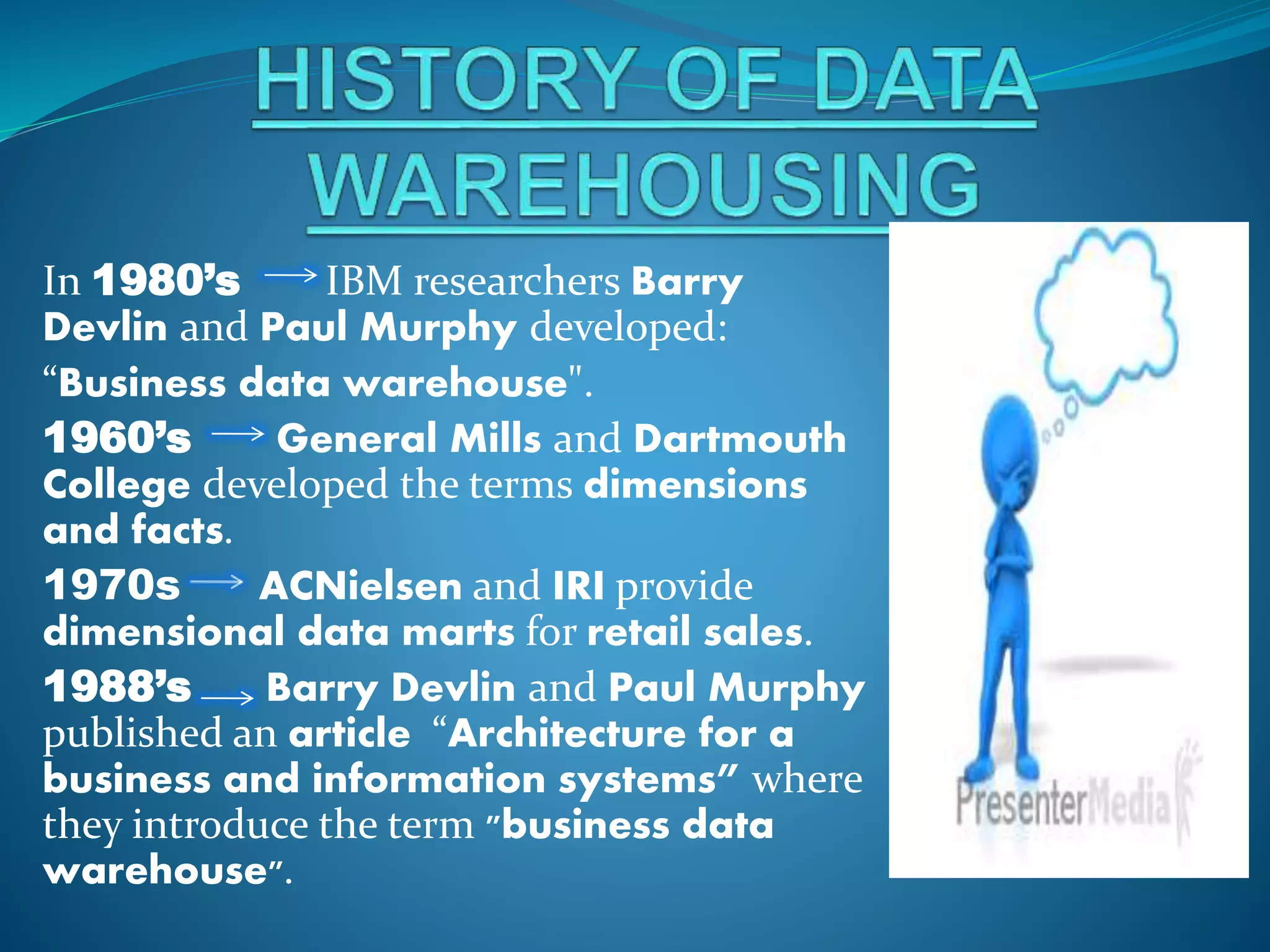 In 1980’s IBM researchers Barry
Devlin and Paul Murphy developed:
“Business data warehouse".
1960’s General Mills and Dartmouth
College developed the terms dimensions
and facts.
1970s ACNielsen and IRI provide
dimensional data marts for retail sales.
1988’s Barry Devlin and Paul Murphy
published an article “Architecture for a
business and information systems” where
they introduce the term "business data
warehouse".
 