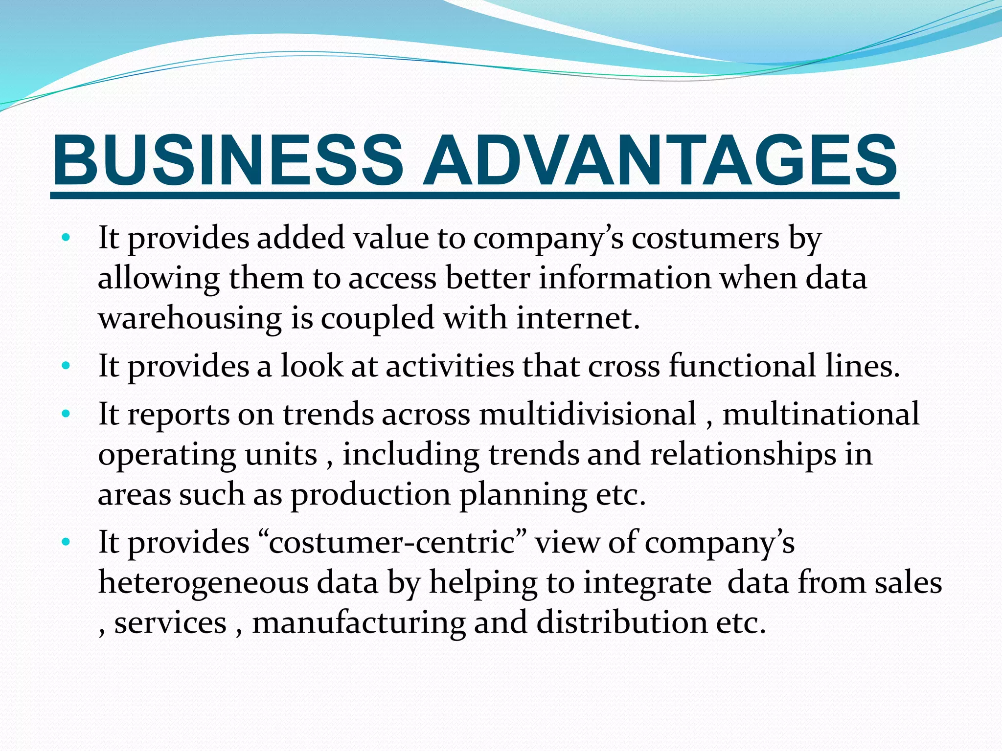 BUSINESS ADVANTAGES
• It provides added value to company’s costumers by
allowing them to access better information when data
warehousing is coupled with internet.
• It provides a look at activities that cross functional lines.
• It reports on trends across multidivisional , multinational
operating units , including trends and relationships in
areas such as production planning etc.
• It provides “costumer-centric” view of company’s
heterogeneous data by helping to integrate data from sales
, services , manufacturing and distribution etc.
 