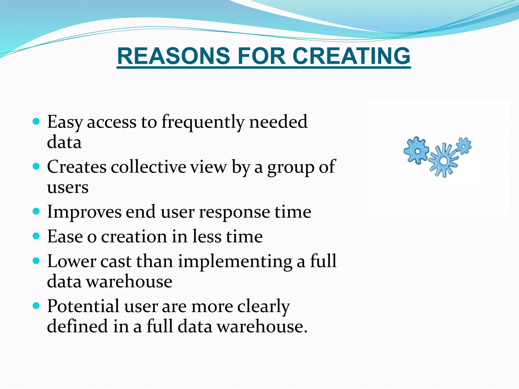 REASONS FOR CREATING
 Easy access to frequently needed
data
 Creates collective view by a group of
users
 Improves end user response time
 Ease o creation in less time
 Lower cast than implementing a full
data warehouse
 Potential user are more clearly
defined in a full data warehouse.
 