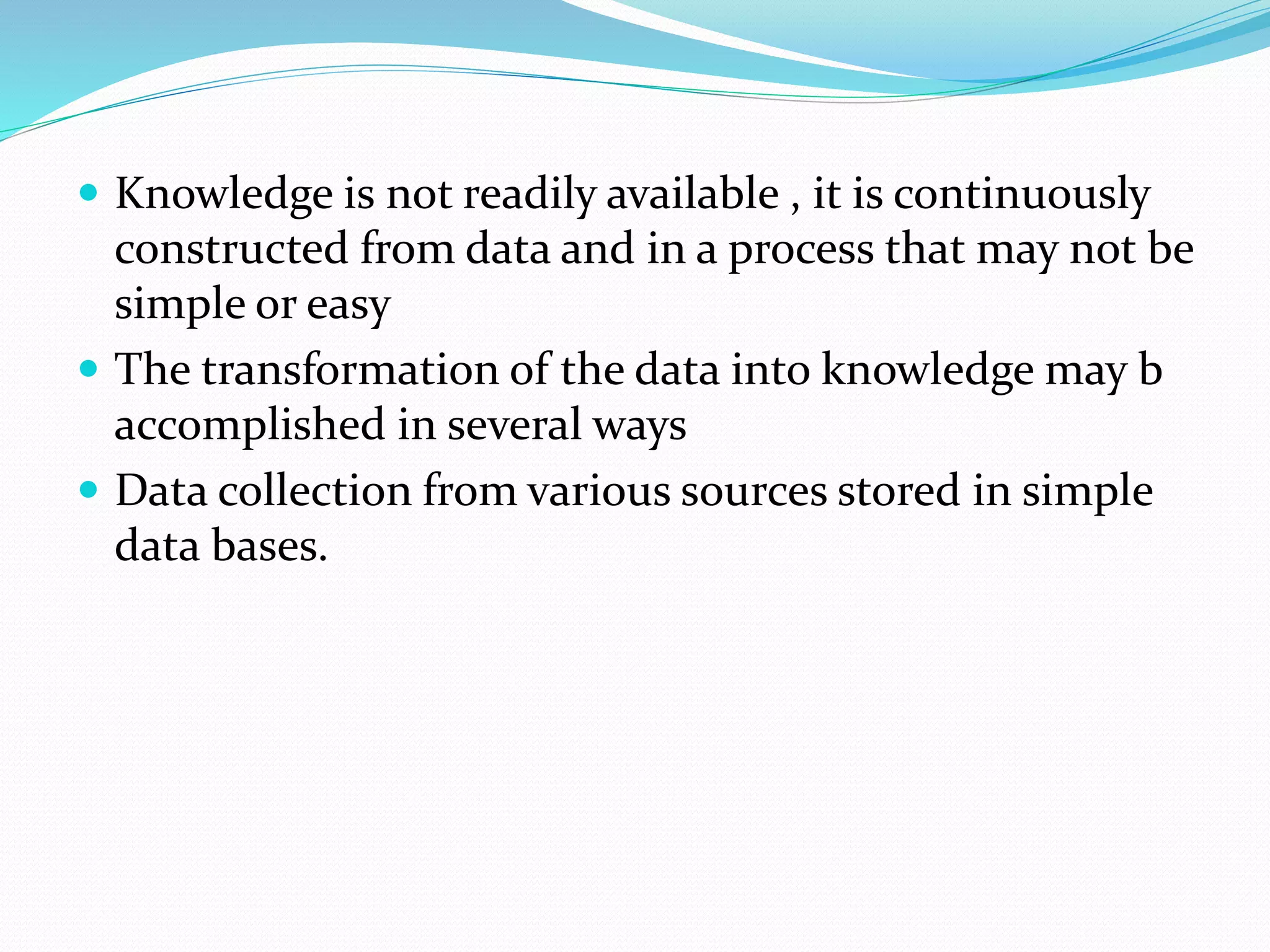  Knowledge is not readily available , it is continuously
constructed from data and in a process that may not be
simple or easy
 The transformation of the data into knowledge may b
accomplished in several ways
 Data collection from various sources stored in simple
data bases.
 