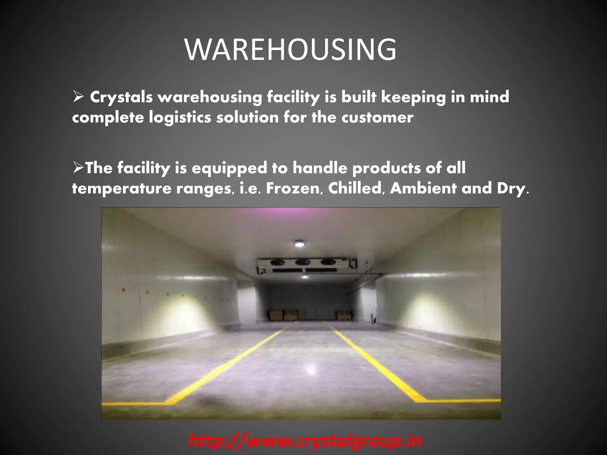 WAREHOUSING
Crystals warehousing facility is built keeping in mind
complete logistics solution for the customer
The facility is equipped to handle products of all
temperature ranges, i.e. Frozen, Chilled, Ambient and Dry.
http://www.crystalgroup.in