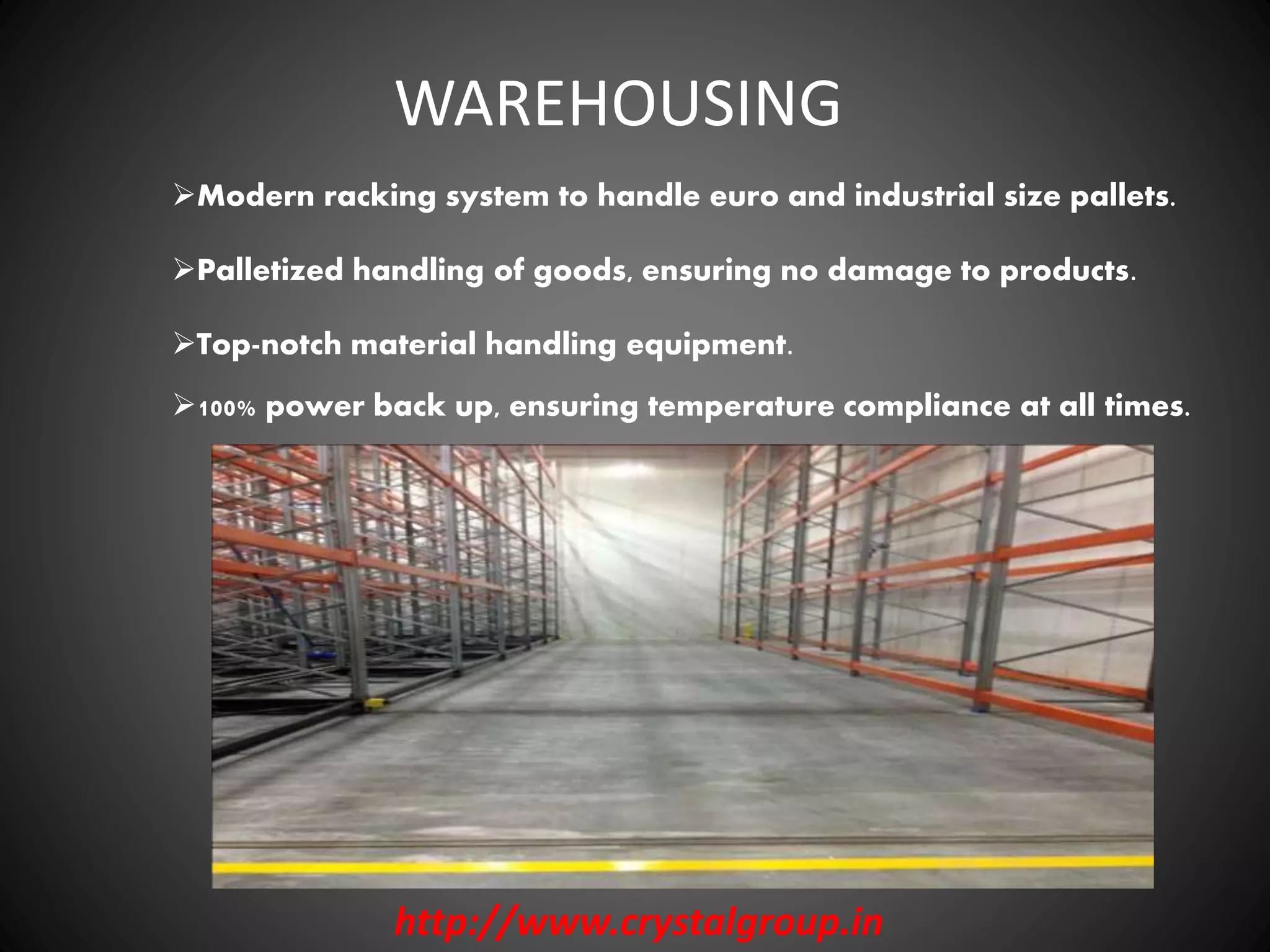 Modern racking system to handle euro and industrial size pallets.
WAREHOUSING
http://www.crystalgroup.in
Palletized handling of goods, ensuring no damage to products.
Top-notch material handling equipment.
100% power back up, ensuring temperature compliance at all times.