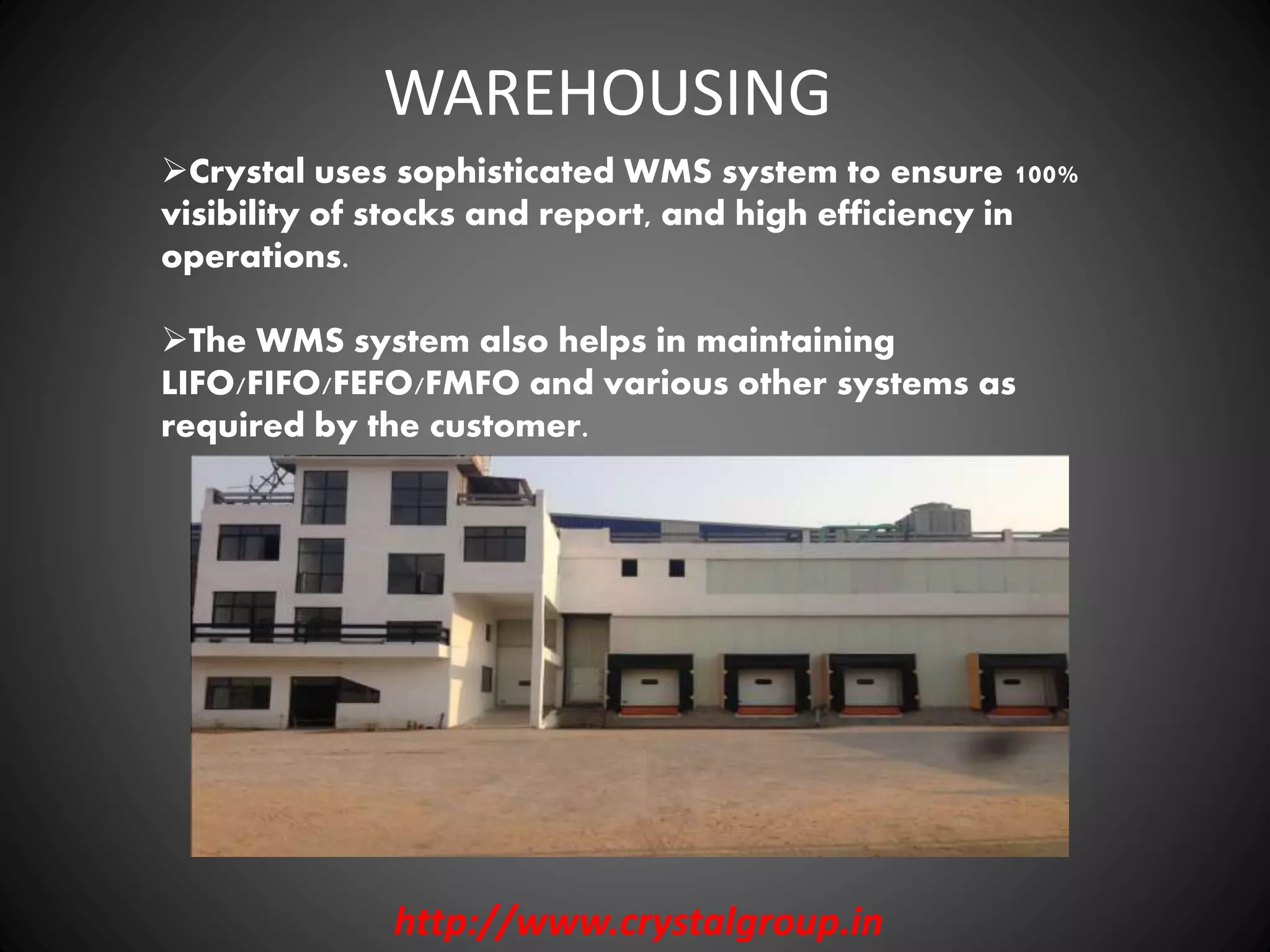 WAREHOUSING
Crystal uses sophisticated WMS system to ensure 100%
visibility of stocks and report, and high efficiency in
operations.
The WMS system also helps in maintaining
LIFO/FIFO/FEFO/FMFO and various other systems as
required by the customer.
http://www.crystalgroup.in