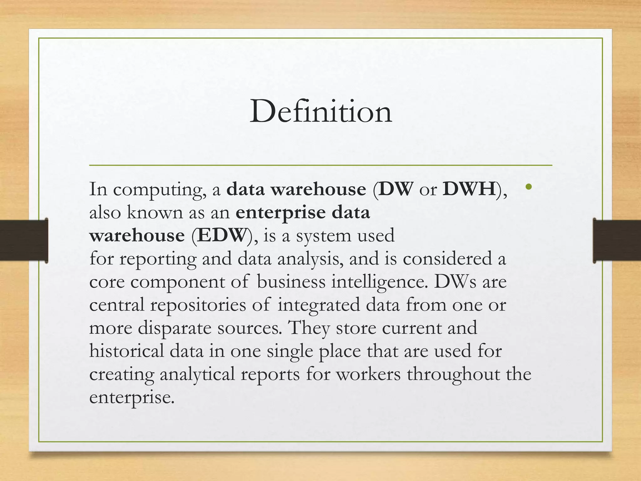 Definition
•In computing, a data warehouse (DW or DWH),
also known as an enterprise data
warehouse (EDW), is a system used
for reporting and data analysis, and is considered a
core component of business intelligence. DWs are
central repositories of integrated data from one or
more disparate sources. They store current and
historical data in one single place that are used for
creating analytical reports for workers throughout the
enterprise.
 