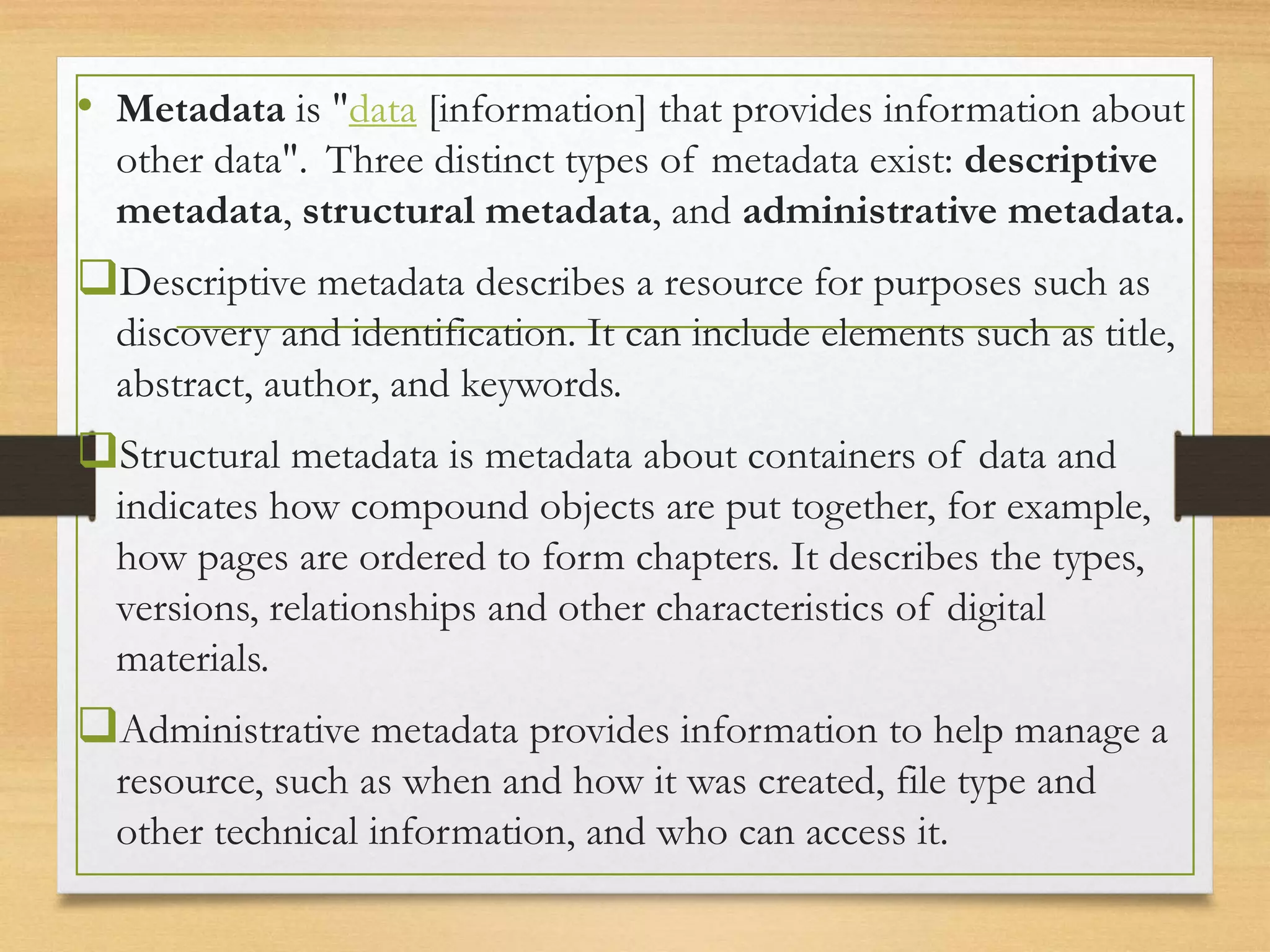• Metadata is "data [information] that provides information about
other data". Three distinct types of metadata exist: descriptive
metadata, structural metadata, and administrative metadata.
Descriptive metadata describes a resource for purposes such as
discovery and identification. It can include elements such as title,
abstract, author, and keywords.
Structural metadata is metadata about containers of data and
indicates how compound objects are put together, for example,
how pages are ordered to form chapters. It describes the types,
versions, relationships and other characteristics of digital
materials.
Administrative metadata provides information to help manage a
resource, such as when and how it was created, file type and
other technical information, and who can access it.
 