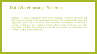 DataWarehousing - Schemas
• Schema is a logical description of the entire database. It includes the name and
description of records of all record types including all associated data-items and
aggregates. Much like a database, a data warehouse also requires to maintain a
schema. A database uses relational model, while a data warehouse uses Star,
Snowflake, and Fact Constellation schema. In this chapter, we will discuss the
schemas used in a data warehouse.
 