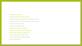 • manage user password
• manage summary or temporary tables
• assign or deassign temporary space to and from the user
• reclaim the space form old or out-of-date temporary tables
• manage error and trace logs
• to browse log and trace files
• redirect error or trace information
• switch on and off error and trace logging
• perform system space management
• monitor and report on space usage
• clean up old and unused file directories
• add or expand space.
 