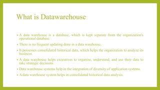 What is Datawarehouse
• A data warehouse is a database, which is kept separate from the organization's
operational database.
• There is no frequent updating done in a data warehouse.
• It possesses consolidated historical data, which helps the organization to analyze its
business.
• A data warehouse helps executives to organize, understand, and use their data to
take strategic decisions.
• Data warehouse systems help in the integration of diversity of application systems.
• A data warehouse system helps in consolidated historical data analysis.
 