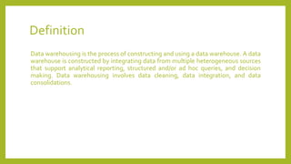 Definition
Data warehousing is the process of constructing and using a data warehouse. A data
warehouse is constructed by integrating data from multiple heterogeneous sources
that support analytical reporting, structured and/or ad hoc queries, and decision
making. Data warehousing involves data cleaning, data integration, and data
consolidations.
 