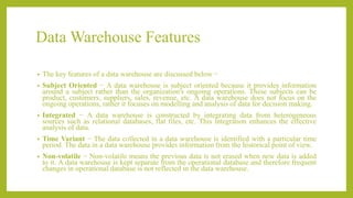 Data Warehouse Features
• The key features of a data warehouse are discussed below −
• Subject Oriented − A data warehouse is subject oriented because it provides information
around a subject rather than the organization's ongoing operations. These subjects can be
product, customers, suppliers, sales, revenue, etc. A data warehouse does not focus on the
ongoing operations, rather it focuses on modelling and analysis of data for decision making.
• Integrated − A data warehouse is constructed by integrating data from heterogeneous
sources such as relational databases, flat files, etc. This integration enhances the effective
analysis of data.
• Time Variant − The data collected in a data warehouse is identified with a particular time
period. The data in a data warehouse provides information from the historical point of view.
• Non-volatile − Non-volatile means the previous data is not erased when new data is added
to it. A data warehouse is kept separate from the operational database and therefore frequent
changes in operational database is not reflected in the data warehouse.
 