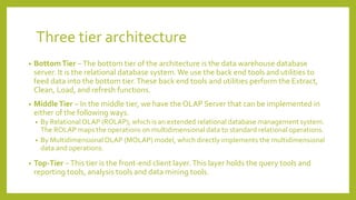 Three tier architecture
• BottomTier −The bottom tier of the architecture is the data warehouse database
server. It is the relational database system.We use the back end tools and utilities to
feed data into the bottom tier.These back end tools and utilities perform the Extract,
Clean, Load, and refresh functions.
• MiddleTier − In the middle tier, we have the OLAP Server that can be implemented in
either of the following ways.
• By RelationalOLAP (ROLAP), which is an extended relational database management system.
The ROLAP maps the operations on multidimensional data to standard relational operations.
• By MultidimensionalOLAP (MOLAP) model, which directly implements the multidimensional
data and operations.
• Top-Tier −This tier is the front-end client layer.This layer holds the query tools and
reporting tools, analysis tools and data mining tools.
 