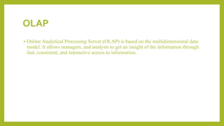 OLAP
• Online Analytical Processing Server (OLAP) is based on the multidimensional data
model. It allows managers, and analysts to get an insight of the information through
fast, consistent, and interactive access to information.
 