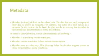 Metadata
• Metadata is simply defined as data about data. The data that are used to represent
other data is known as metadata. For example, the index of a book serves as a
metadata for the contents in the book. In other words, we can say that metadata is
the summarized data that leads us to the detailed data.
In terms of data warehouse, we can define metadata as following −
• Metadata is a road-map to data warehouse.
• Metadata in data warehouse defines the warehouse objects.
• Metadata acts as a directory. This directory helps the decision support system to
locate the contents of a data warehouse.
 