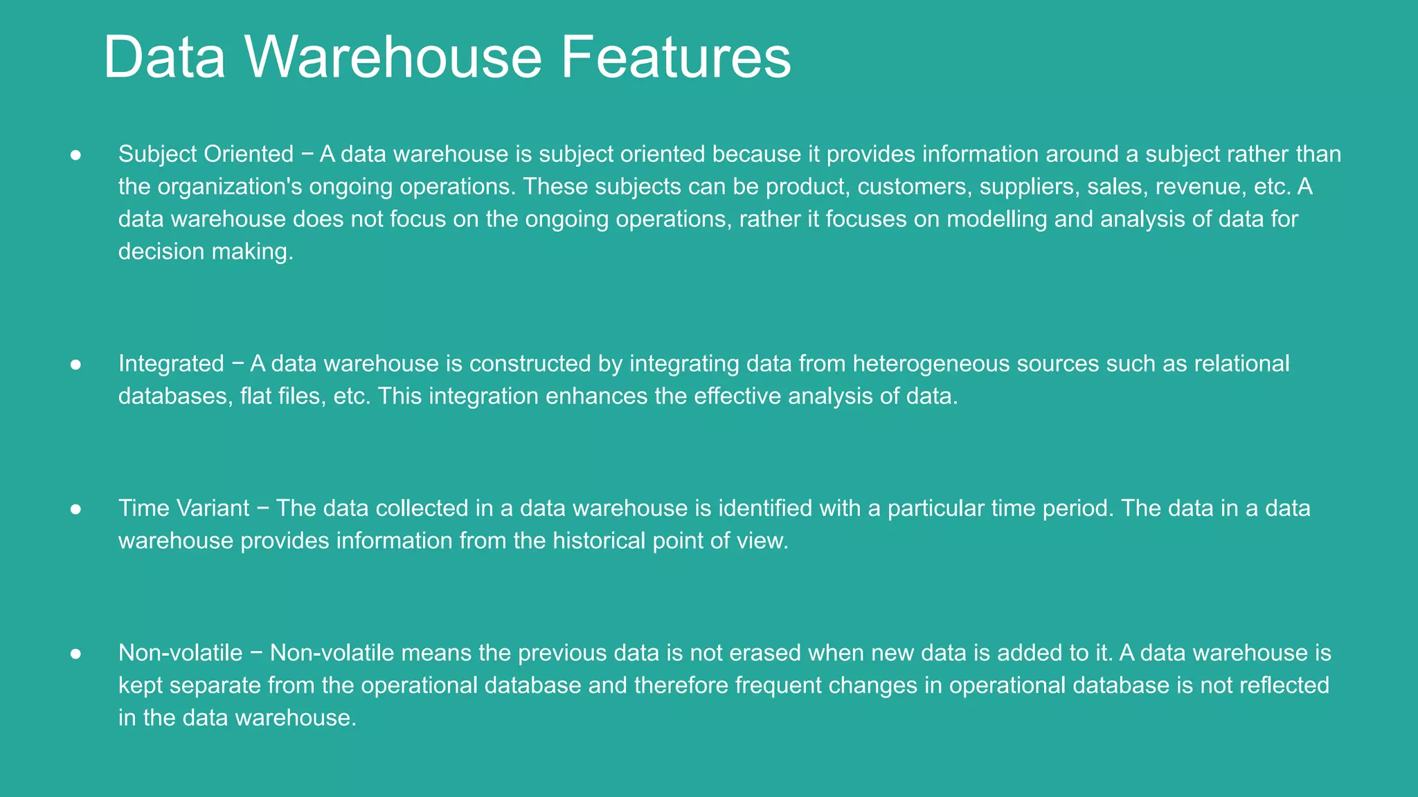 ● Subject Oriented − A data warehouse is subject oriented because it provides information around a subject rather than
the organization's ongoing operations. These subjects can be product, customers, suppliers, sales, revenue, etc. A
data warehouse does not focus on the ongoing operations, rather it focuses on modelling and analysis of data for
decision making.
● Integrated − A data warehouse is constructed by integrating data from heterogeneous sources such as relational
databases, flat files, etc. This integration enhances the effective analysis of data.
● Time Variant − The data collected in a data warehouse is identified with a particular time period. The data in a data
warehouse provides information from the historical point of view.
● Non-volatile − Non-volatile means the previous data is not erased when new data is added to it. A data warehouse is
kept separate from the operational database and therefore frequent changes in operational database is not reflected
in the data warehouse.
Data Warehouse Features
 