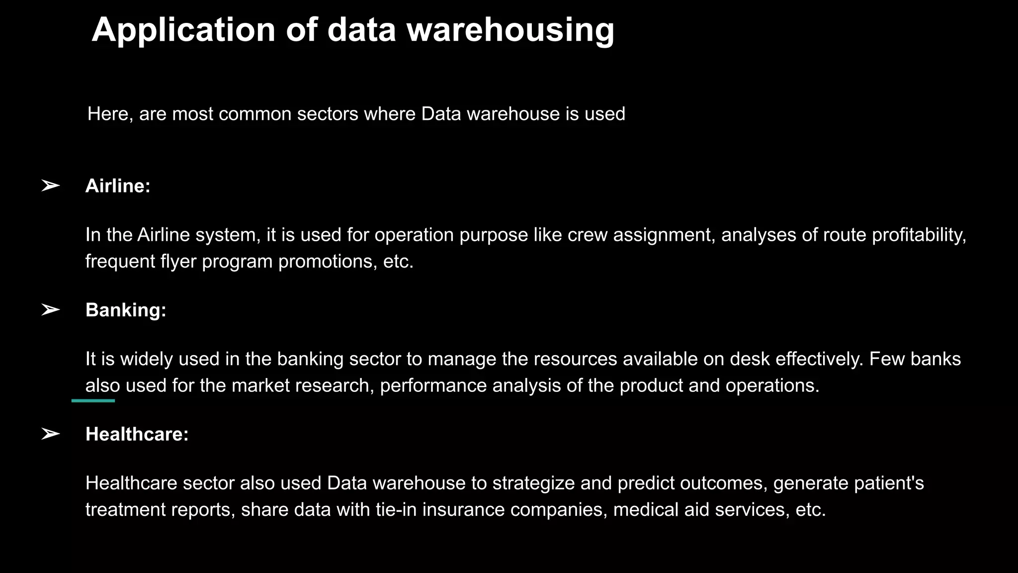 Application of data warehousing
Here, are most common sectors where Data warehouse is used
➢ Airline:
In the Airline system, it is used for operation purpose like crew assignment, analyses of route profitability,
frequent flyer program promotions, etc.
➢ Banking:
It is widely used in the banking sector to manage the resources available on desk effectively. Few banks
also used for the market research, performance analysis of the product and operations.
➢ Healthcare:
Healthcare sector also used Data warehouse to strategize and predict outcomes, generate patient's
treatment reports, share data with tie-in insurance companies, medical aid services, etc.
 