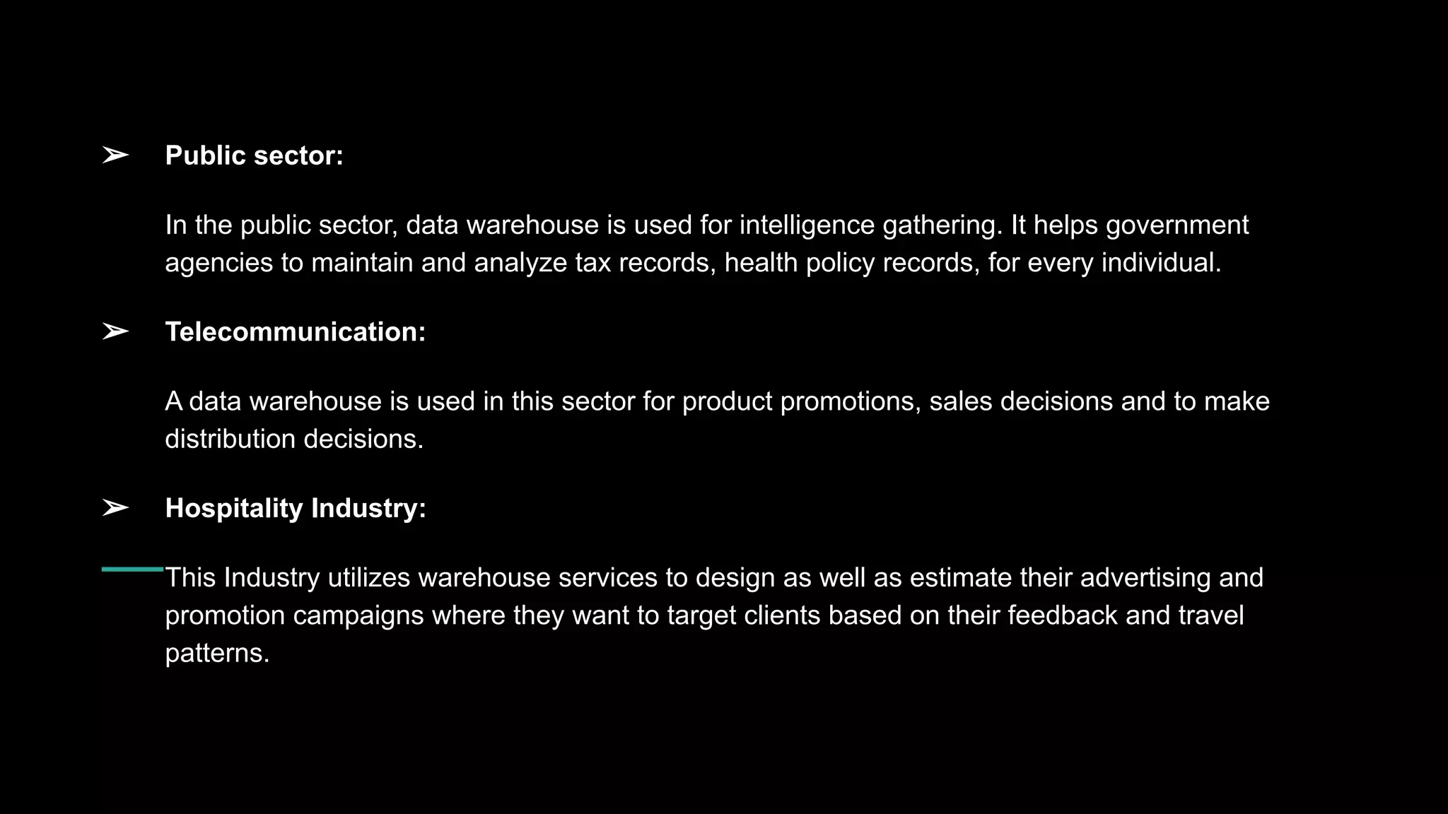 ➢ Public sector:
In the public sector, data warehouse is used for intelligence gathering. It helps government
agencies to maintain and analyze tax records, health policy records, for every individual.
➢ Telecommunication:
A data warehouse is used in this sector for product promotions, sales decisions and to make
distribution decisions.
➢ Hospitality Industry:
This Industry utilizes warehouse services to design as well as estimate their advertising and
promotion campaigns where they want to target clients based on their feedback and travel
patterns.
 