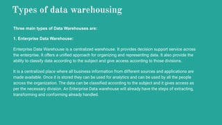 Types of data warehousing
Three main types of Data Warehouses are:
1. Enterprise Data Warehouse:
Enterprise Data Warehouse is a centralized warehouse. It provides decision support service across
the enterprise. It offers a unified approach for organizing and representing data. It also provide the
ability to classify data according to the subject and give access according to those divisions.
It is a centralized place where all business information from different sources and applications are
made available. Once it is stored they can be used for analytics and can be used by all the people
across the organization. The data can be classiﬁed according to the subject and it gives access as
per the necessary division. An Enterprise Data warehouse will already have the steps of extracting,
transforming and conforming already handled.
 