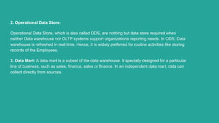 2. Operational Data Store:
Operational Data Store, which is also called ODS, are nothing but data store required when
neither Data warehouse nor OLTP systems support organizations reporting needs. In ODS, Data
warehouse is refreshed in real time. Hence, it is widely preferred for routine activities like storing
records of the Employees.
3. Data Mart: A data mart is a subset of the data warehouse. It specially designed for a particular
line of business, such as sales, finance, sales or finance. In an independent data mart, data can
collect directly from sources.
 