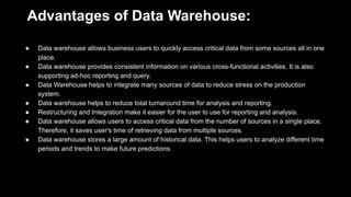 ● Data warehouse allows business users to quickly access critical data from some sources all in one
place.
● Data warehouse provides consistent information on various cross-functional activities. It is also
supporting ad-hoc reporting and query.
● Data Warehouse helps to integrate many sources of data to reduce stress on the production
system.
● Data warehouse helps to reduce total turnaround time for analysis and reporting.
● Restructuring and Integration make it easier for the user to use for reporting and analysis.
● Data warehouse allows users to access critical data from the number of sources in a single place.
Therefore, it saves user's time of retrieving data from multiple sources.
● Data warehouse stores a large amount of historical data. This helps users to analyze different time
periods and trends to make future predictions.
Advantages of Data Warehouse:
 
