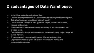 Disadvantages of Data Warehouse:
● Not an ideal option for unstructured data.
● Creation and Implementation of Data Warehouse is surely time confusing affair.
● Data Warehouse can be outdated relatively quickly
● Difficult to make changes in data types and ranges, data source schema,
indexes, and queries.
● The data warehouse may seem easy, but actually, it is too complex for the
average users.
● Despite best efforts at project management, data warehousing project scope will
always increase.
● Sometime warehouse users will develop different business rules.
● Organisations need to spend lots of their resources for training and
Implementation purpose.
 