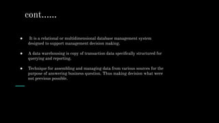 ● It is a relational or multidimensional database management system
designed to support management decision making.
● A data warehousing is copy of transaction data speciﬁcally structured for
querying and reporting.
● Technique for assembling and managing data from various sources for the
purpose of answering business question. Thus making decision what were
not previous possible.
cont…...
 