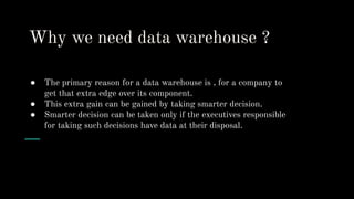 Why we need data warehouse ?
● The primary reason for a data warehouse is , for a company to
get that extra edge over its component.
● This extra gain can be gained by taking smarter decision.
● Smarter decision can be taken only if the executives responsible
for taking such decisions have data at their disposal.
 