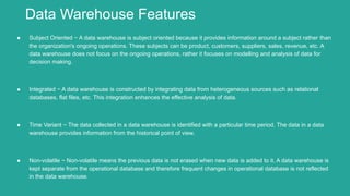 ● Subject Oriented − A data warehouse is subject oriented because it provides information around a subject rather than
the organization's ongoing operations. These subjects can be product, customers, suppliers, sales, revenue, etc. A
data warehouse does not focus on the ongoing operations, rather it focuses on modelling and analysis of data for
decision making.
● Integrated − A data warehouse is constructed by integrating data from heterogeneous sources such as relational
databases, flat files, etc. This integration enhances the effective analysis of data.
● Time Variant − The data collected in a data warehouse is identified with a particular time period. The data in a data
warehouse provides information from the historical point of view.
● Non-volatile − Non-volatile means the previous data is not erased when new data is added to it. A data warehouse is
kept separate from the operational database and therefore frequent changes in operational database is not reflected
in the data warehouse.
Data Warehouse Features
 