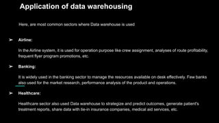 Application of data warehousing
Here, are most common sectors where Data warehouse is used
➢ Airline:
In the Airline system, it is used for operation purpose like crew assignment, analyses of route profitability,
frequent flyer program promotions, etc.
➢ Banking:
It is widely used in the banking sector to manage the resources available on desk effectively. Few banks
also used for the market research, performance analysis of the product and operations.
➢ Healthcare:
Healthcare sector also used Data warehouse to strategize and predict outcomes, generate patient's
treatment reports, share data with tie-in insurance companies, medical aid services, etc.
 