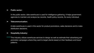 ➢ Public sector:
In the public sector, data warehouse is used for intelligence gathering. It helps government
agencies to maintain and analyze tax records, health policy records, for every individual.
➢ Telecommunication:
A data warehouse is used in this sector for product promotions, sales decisions and to make
distribution decisions.
➢ Hospitality Industry:
This Industry utilizes warehouse services to design as well as estimate their advertising and
promotion campaigns where they want to target clients based on their feedback and travel
patterns.
 