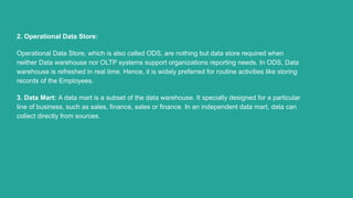 2. Operational Data Store:
Operational Data Store, which is also called ODS, are nothing but data store required when
neit...