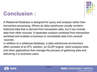 &p of &P
Conclusion :
A Relational Database is designed for query and analysis rather than
transaction processing. Where as data warehouse usually contains
historical data that is derived from transaction data, but it can include
data from other sources. It separates analysis workload from transaction
workload and enables a business to consolidate data from several
sources.
In addition to a relational database, a data warehouse environment
often consists of an ETL solution, an OLAP engine, client analysis tools,
and other applications that manage the process of gathering data and
delivering it to business users
 