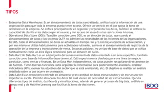 3
TIPOS
- Enterprise Data Warehouse: Es un almacenamiento de datos centralizado, unifica toda la información de una
organización para que toda la empresa pueda tener acceso. Ofrece un servicio en el que apoya la toma de
decisiones en la empresa. Se enfoca principalmente en organizar y representar los datos, también se obtiene la
capacidad de clasificar los datos según el usuario y dar acceso de acuerdo a las restricciones internas.
- Operational Data Store (ODS): También conocido como ODS, es un almacén de datos, que cuando el
almacenamiento de datos y los sistemas OLTP no admiten las necesidades de los informes de las organizaciones.
En ODS, todo el almacenamiento de datos se actualiza en tiempo real y/o con baja latencia de actualización, y
por eso mismo se utiliza habitualmente para actividades rutinarias, como es el almacenamiento de registros de la
operación de la empresa y transacciones de venta. En pocas palabras, es un tipo de base de datos que se utiliza
habitualmente como un área lógica provisional para un almacén de datos.
- Data Mart:Un Data Mart es un subconjunto del almacenamiento de datos orientado a un área específica, también
conocido como base de información departamental. Está especialmente diseñado para una línea de negocio
particular, como ventas o finanzas. En un Data Mart independiente, los datos pueden recopilarse directamente de
las fuentes. Tiene diversas funciones como organizar la información para posteriormente analizarla, realizar
indicadores (KPI), evaluar los objetivos del sector que se está analizando, etc. El objetivo es realizar un análisis
detallado sobre lo que ocurre en un negocio.
- Data Lake:Es un repositorio centrado en almacenar gran cantidad de datos estructurados y sin estructurar sin
importar su escala. Permite almacenar los datos tal cual vienen sin necesidad de ser estructurados. Ejecuta
diferentes tipos de análisis, dashboards y visualizaciones, además de generar procesos de big data, análisis en
tiempo real y de Machine Learning que facilitan la toma de decisiones.
 