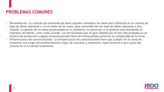 6
PROBLEMAS COMUNES
- Remodelación. La creación de almacenes de datos requiere remodelar los datos para utilizarlos en un sistema de
base de datos relacional o, en el mejor de los casos, para conversión de una base de datos relacional a otra.
- Gestión. La gestión de los datos almacenados es un problema, en particular si el almacén está distribuido en
múltiples servidores, como suele suceder. Las herramientas que en gran medida aún no han sido probadas en un
entorno de producción y siguen teniendo grandes fallos de funcionalidad aumentan la complejidad de la tarea.
- Infraestructura de comunicaciones. La infraestructura de comunicaciones tiene que cumplir con la tarea de
transmitir una carga extraordinariamente mayor de consultas y respuestas, especialmente si gran parte del
proceso se va a realizar localmente.
 