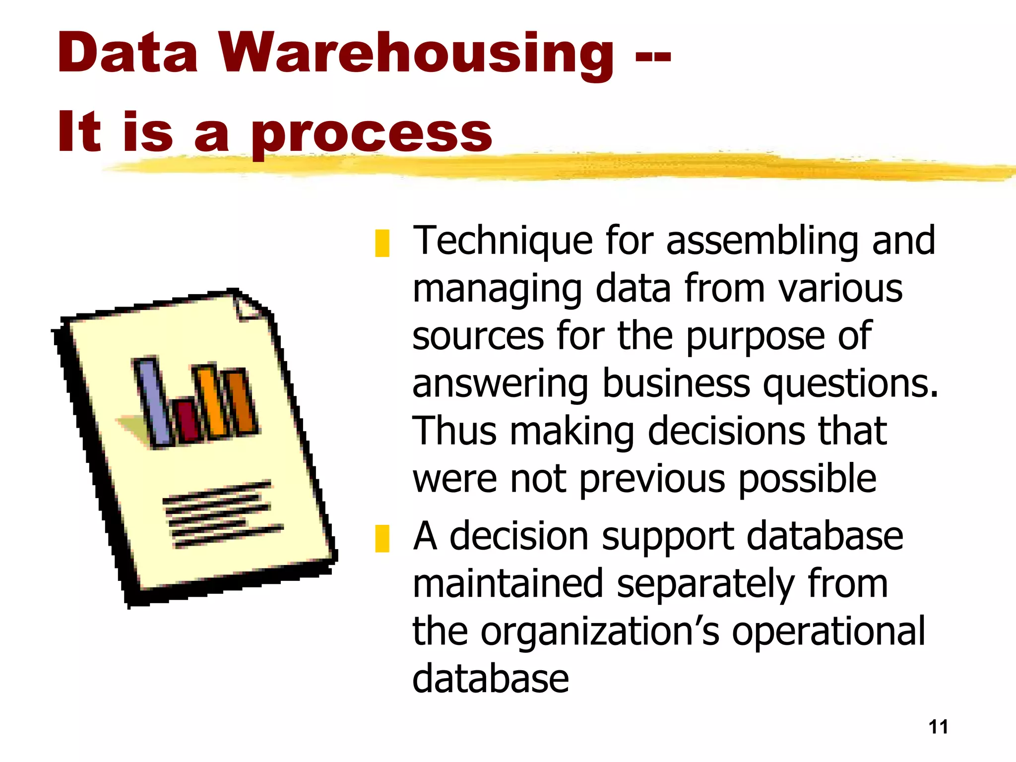 Data Warehousing --  It is a process Technique for assembling and managing data from various sources for the purpose of answering business questions. Thus making decisions that were not previous possible A decision support database maintained separately from the organization’s operational database 