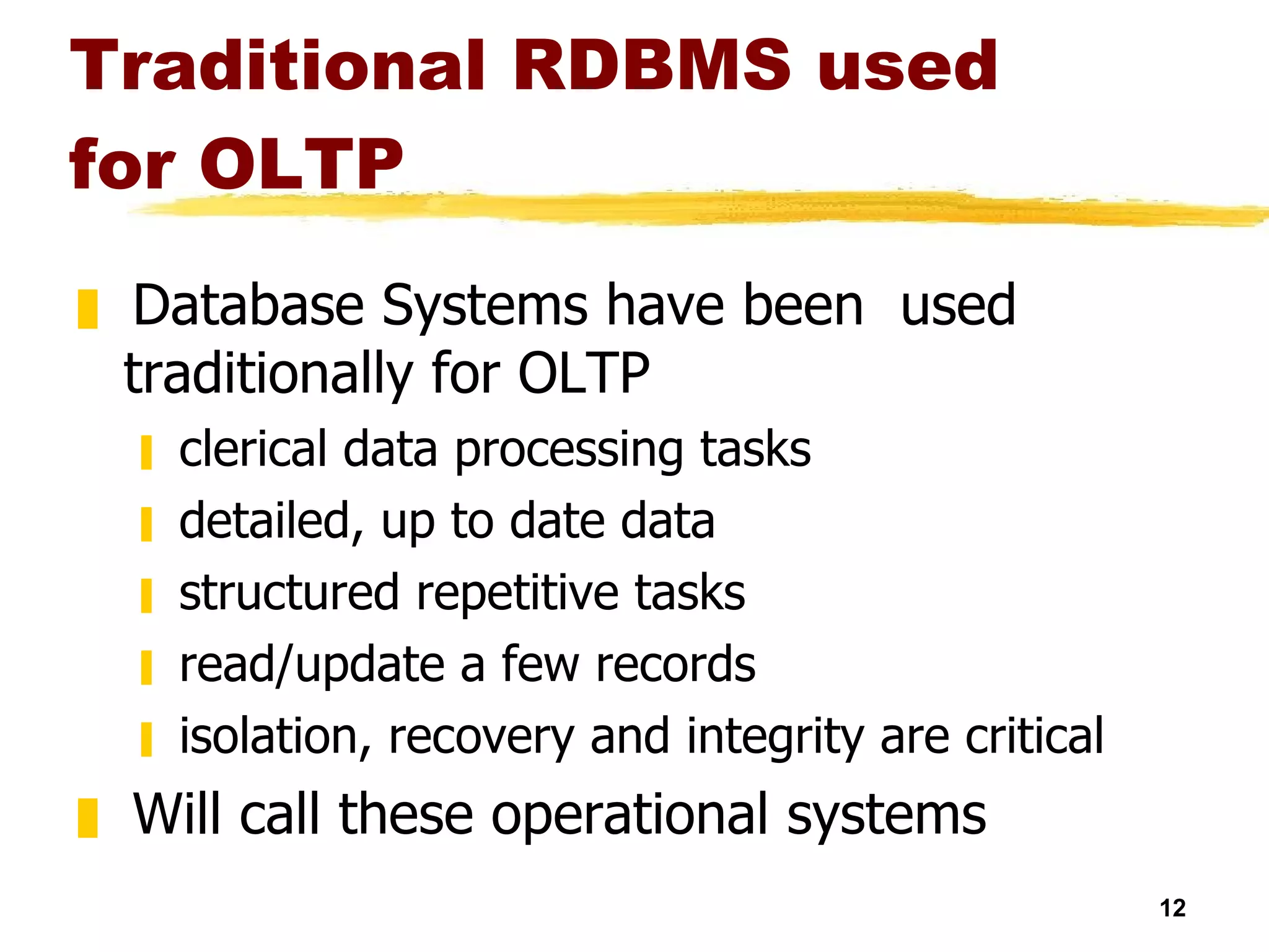Traditional RDBMS used for OLTP  Database Systems have been  used traditionally for OLTP clerical data processing tasks detailed, up to date data structured repetitive tasks read/update a few records isolation, recovery and integrity are critical Will call these operational systems 