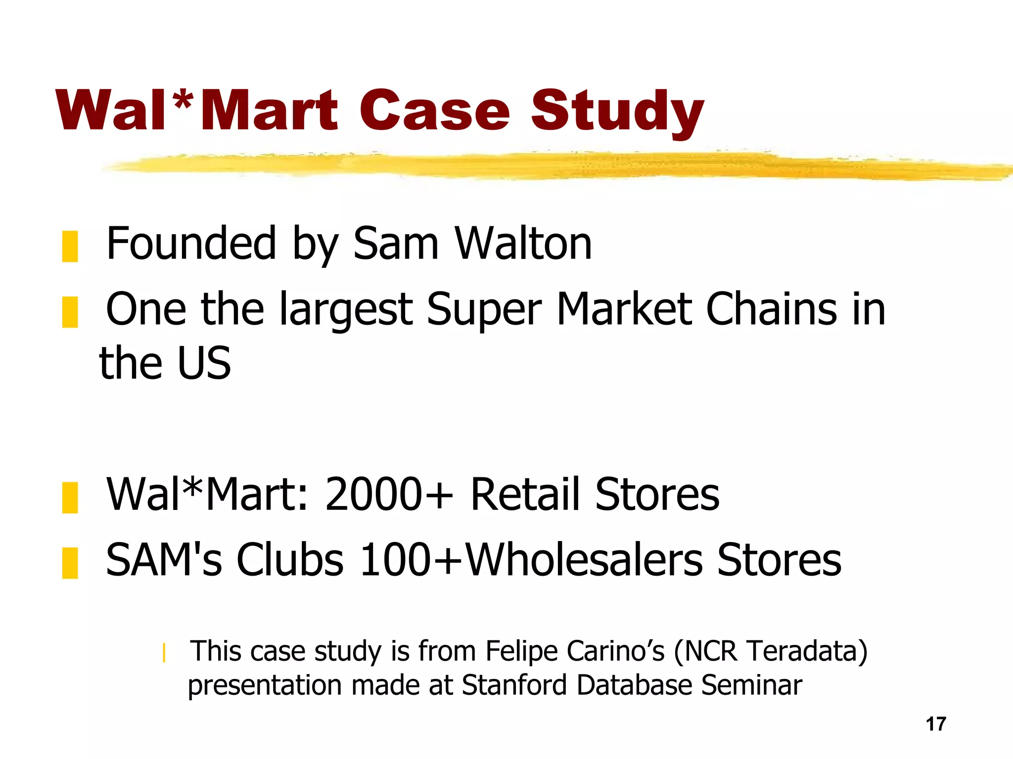 Wal*Mart Case Study Founded by Sam Walton One the largest Super Market Chains in the US Wal*Mart: 2000+ Retail Stores  SAM's Clubs 100+Wholesalers Stores  This case study is from Felipe Carino’s (NCR Teradata) presentation made at Stanford Database Seminar 