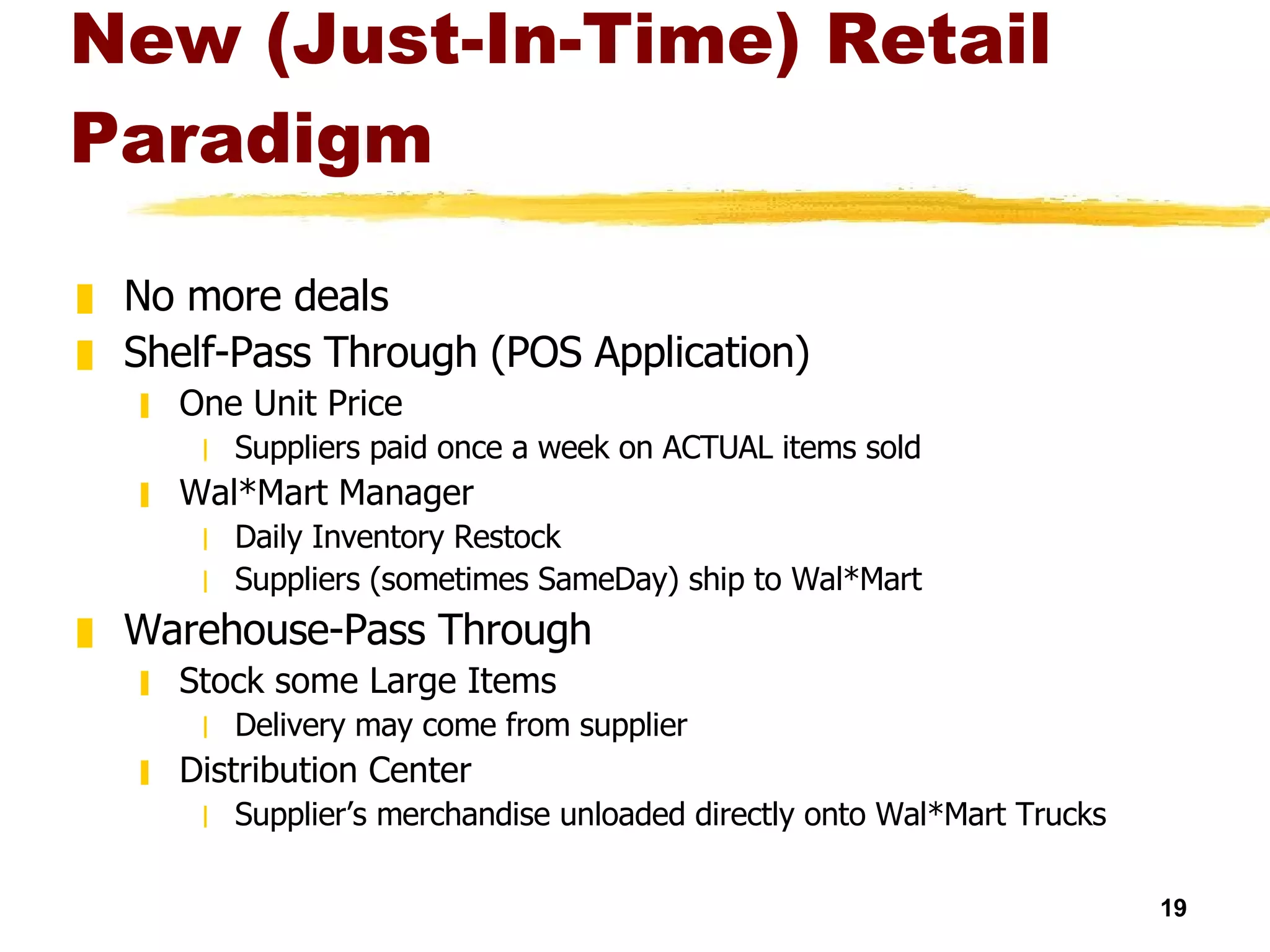 New (Just-In-Time) Retail Paradigm No more deals Shelf-Pass Through (POS Application) One Unit Price Suppliers paid once a week on ACTUAL items sold Wal*Mart Manager Daily Inventory Restock Suppliers (sometimes SameDay) ship to Wal*Mart Warehouse-Pass Through Stock some Large Items Delivery may come from supplier Distribution Center Supplier’s merchandise unloaded directly onto Wal*Mart Trucks 
