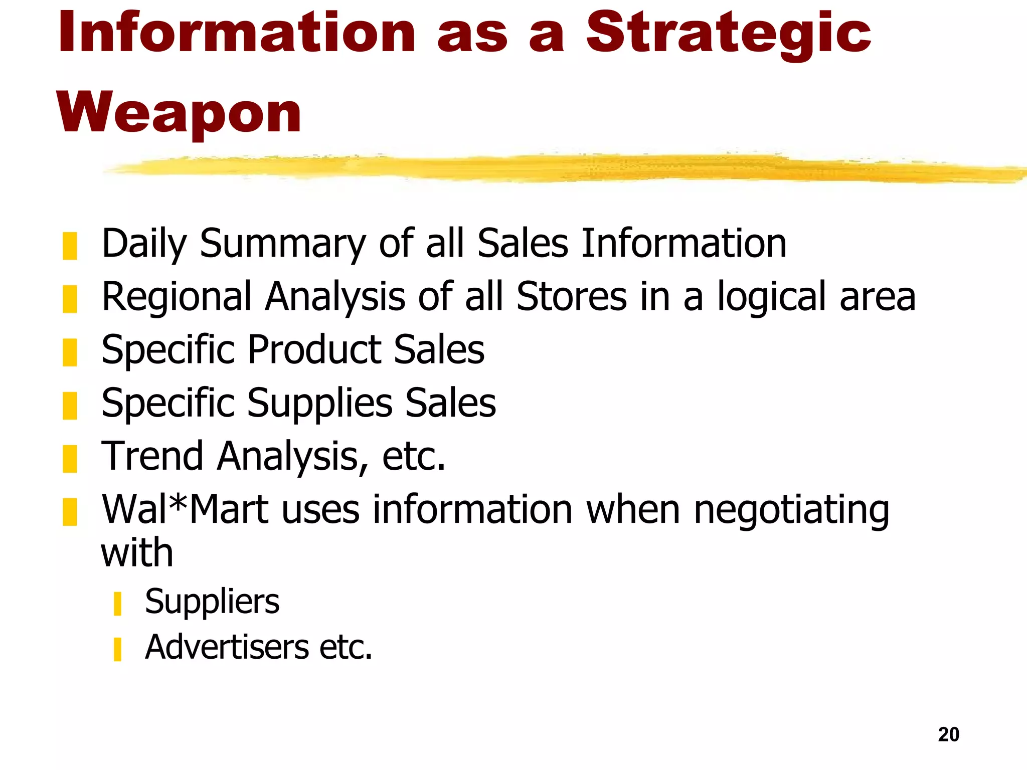 Information as a Strategic Weapon Daily Summary of all Sales Information Regional Analysis of all Stores in a logical area Specific Product Sales Specific Supplies Sales Trend Analysis, etc. Wal*Mart uses information when negotiating with Suppliers Advertisers etc. 