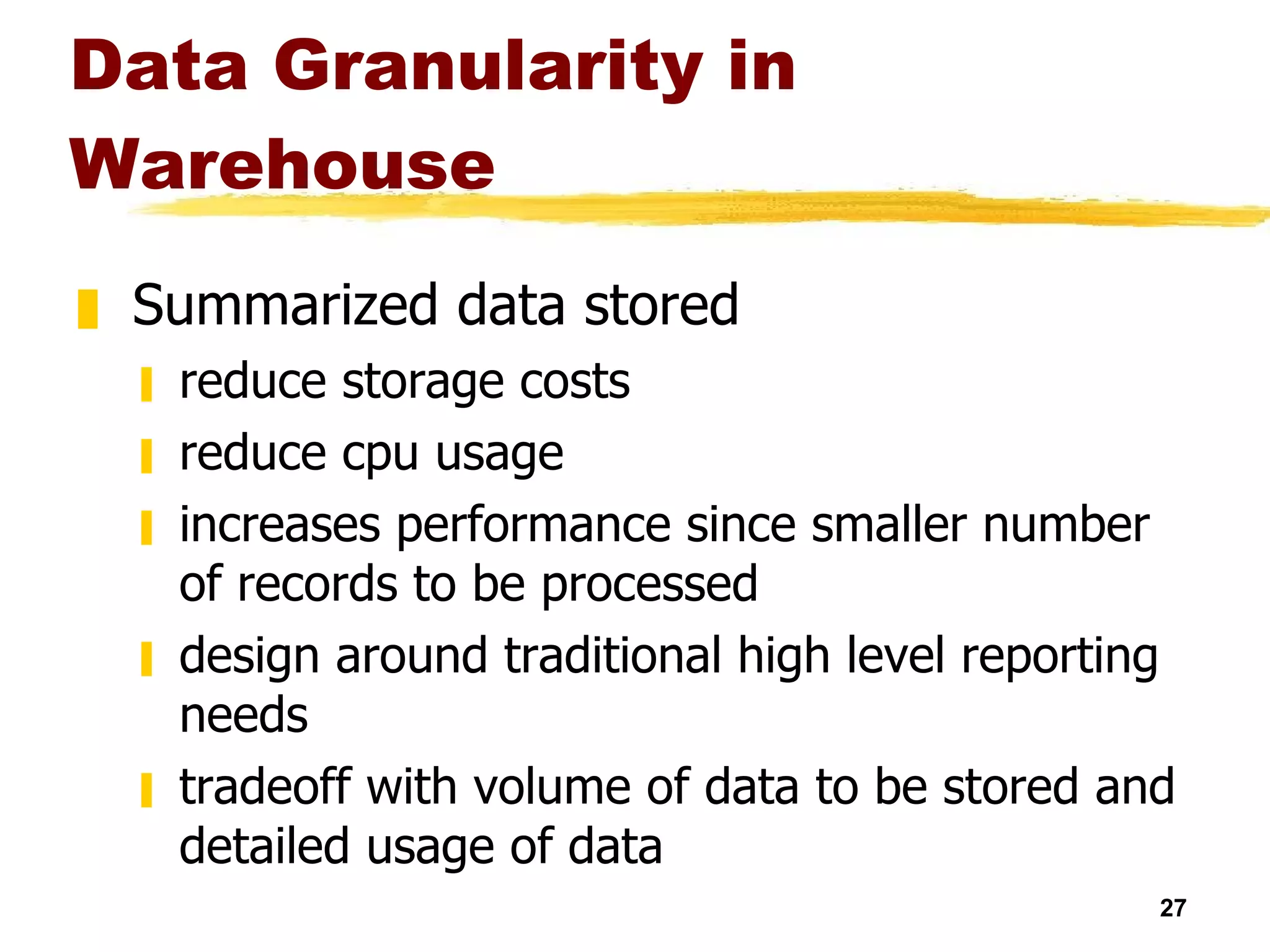 Data Granularity in Warehouse Summarized data stored reduce storage costs reduce cpu usage increases performance since smaller number of records to be processed design around traditional high level reporting needs tradeoff with volume of data to be stored and detailed usage of data  